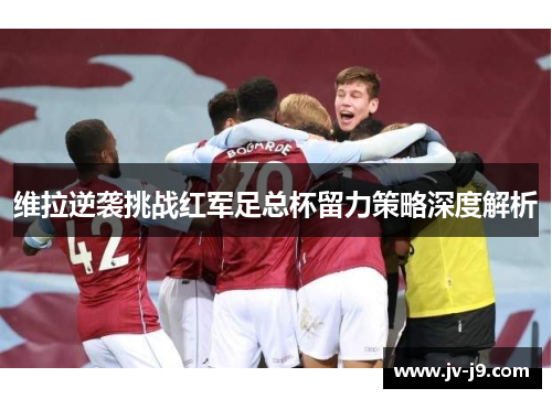 维拉逆袭挑战红军足总杯留力策略深度解析
